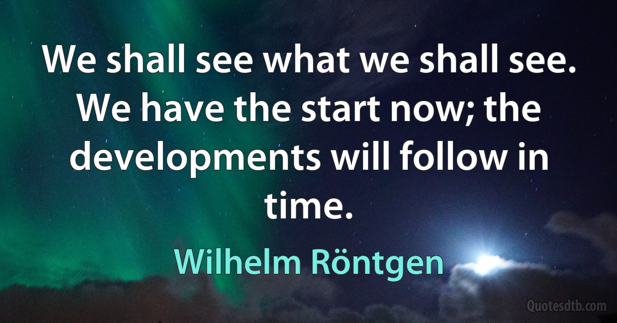 We shall see what we shall see. We have the start now; the developments will follow in time. (Wilhelm Röntgen)