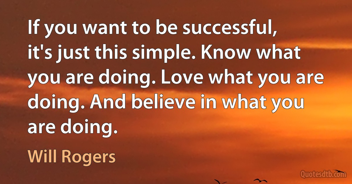 If you want to be successful, it's just this simple. Know what you are doing. Love what you are doing. And believe in what you are doing. (Will Rogers)