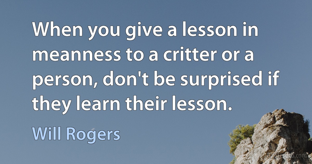 When you give a lesson in meanness to a critter or a person, don't be surprised if they learn their lesson. (Will Rogers)