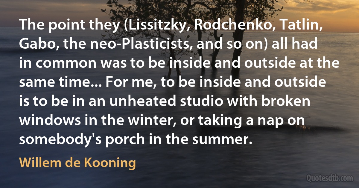 The point they (Lissitzky, Rodchenko, Tatlin, Gabo, the neo-Plasticists, and so on) all had in common was to be inside and outside at the same time... For me, to be inside and outside is to be in an unheated studio with broken windows in the winter, or taking a nap on somebody's porch in the summer. (Willem de Kooning)