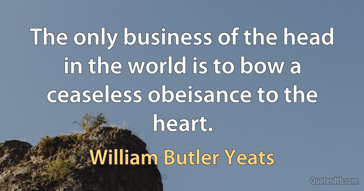 The only business of the head in the world is to bow a ceaseless obeisance to the heart. (William Butler Yeats)