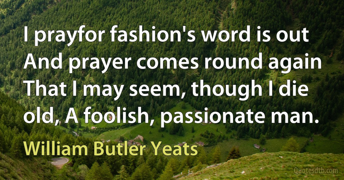 I prayfor fashion's word is out And prayer comes round again That I may seem, though I die old, A foolish, passionate man. (William Butler Yeats)