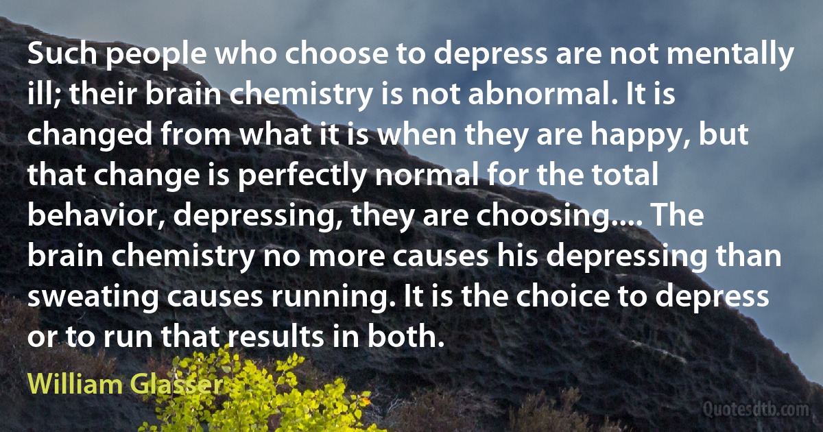 Such people who choose to depress are not mentally ill; their brain chemistry is not abnormal. It is changed from what it is when they are happy, but that change is perfectly normal for the total behavior, depressing, they are choosing.... The brain chemistry no more causes his depressing than sweating causes running. It is the choice to depress or to run that results in both. (William Glasser)