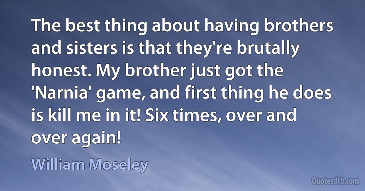 The best thing about having brothers and sisters is that they're brutally honest. My brother just got the 'Narnia' game, and first thing he does is kill me in it! Six times, over and over again! (William Moseley)