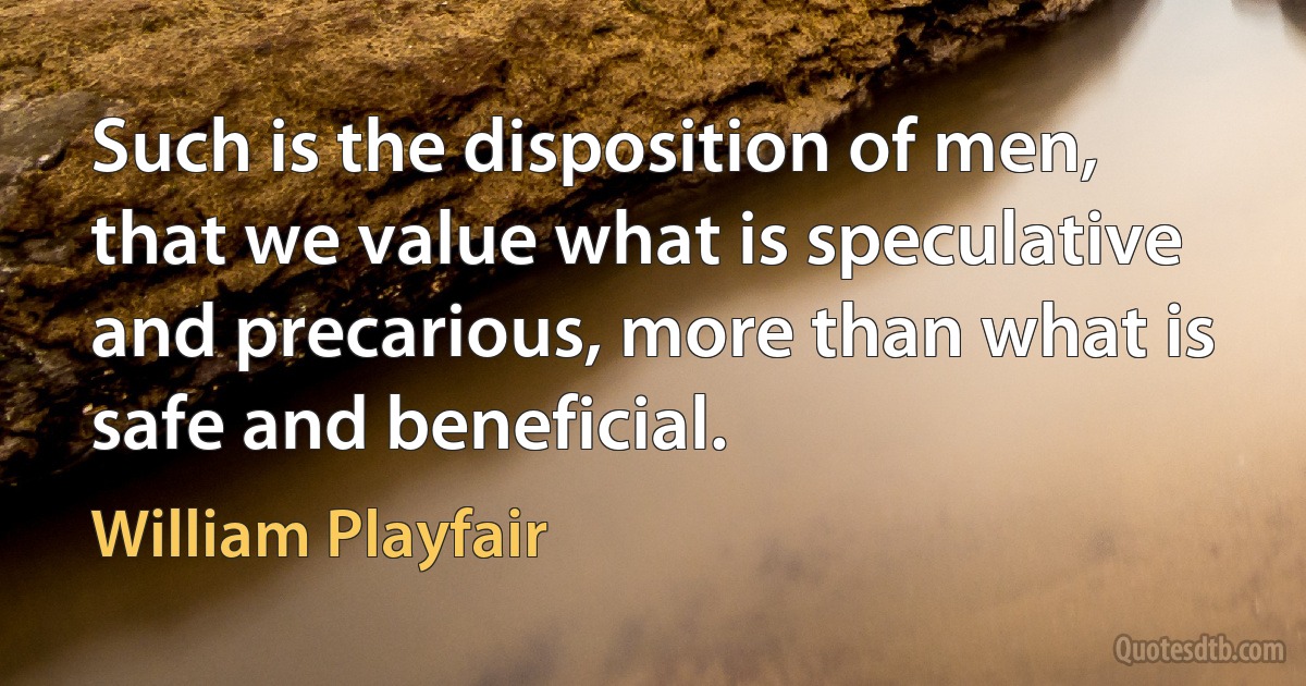 Such is the disposition of men, that we value what is speculative and precarious, more than what is safe and beneficial. (William Playfair)