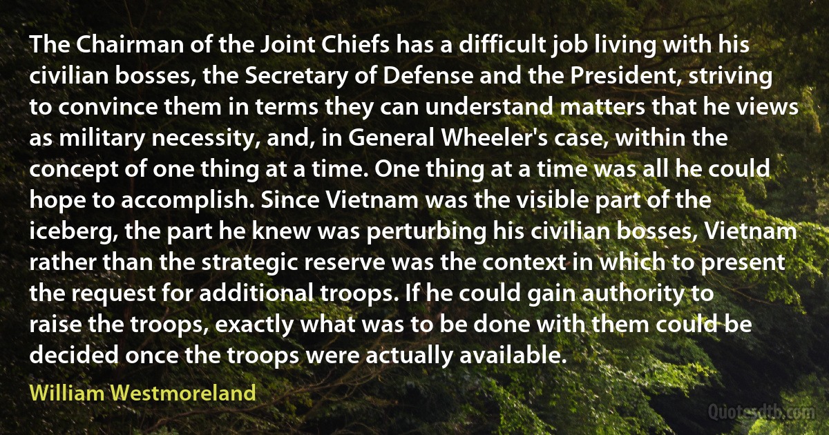 The Chairman of the Joint Chiefs has a difficult job living with his civilian bosses, the Secretary of Defense and the President, striving to convince them in terms they can understand matters that he views as military necessity, and, in General Wheeler's case, within the concept of one thing at a time. One thing at a time was all he could hope to accomplish. Since Vietnam was the visible part of the iceberg, the part he knew was perturbing his civilian bosses, Vietnam rather than the strategic reserve was the context in which to present the request for additional troops. If he could gain authority to raise the troops, exactly what was to be done with them could be decided once the troops were actually available. (William Westmoreland)