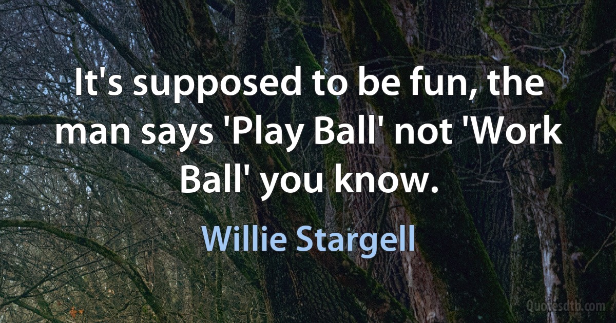 It's supposed to be fun, the man says 'Play Ball' not 'Work Ball' you know. (Willie Stargell)