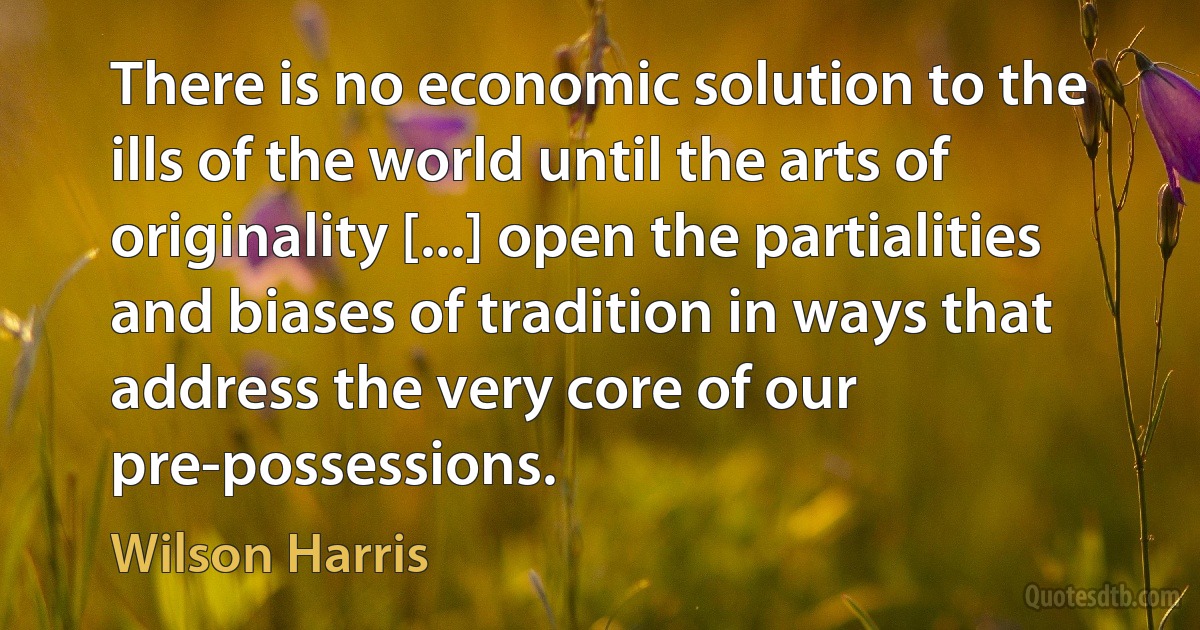 There is no economic solution to the ills of the world until the arts of originality [...] open the partialities and biases of tradition in ways that address the very core of our pre-possessions. (Wilson Harris)