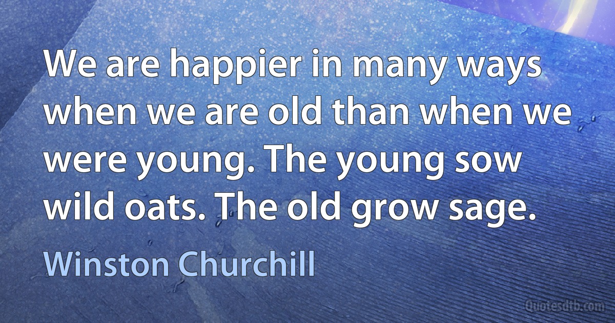 We are happier in many ways when we are old than when we were young. The young sow wild oats. The old grow sage. (Winston Churchill)