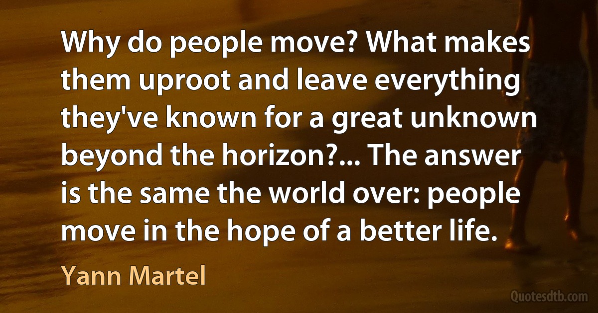 Why do people move? What makes them uproot and leave everything they've known for a great unknown beyond the horizon?... The answer is the same the world over: people move in the hope of a better life. (Yann Martel)