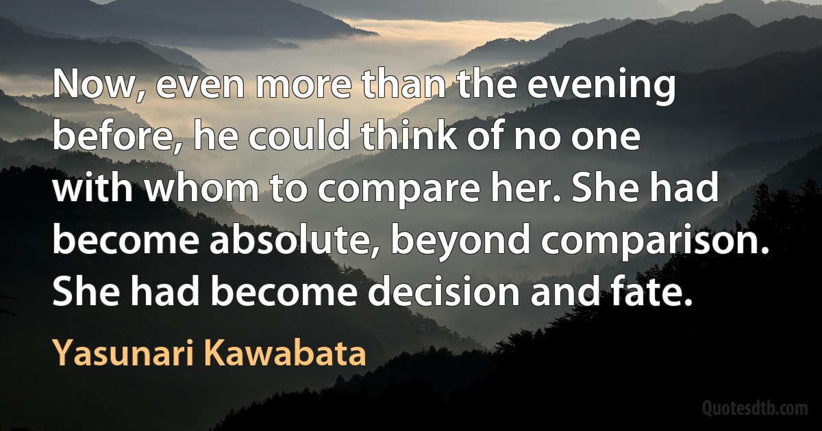 Now, even more than the evening before, he could think of no one with whom to compare her. She had become absolute, beyond comparison. She had become decision and fate. (Yasunari Kawabata)