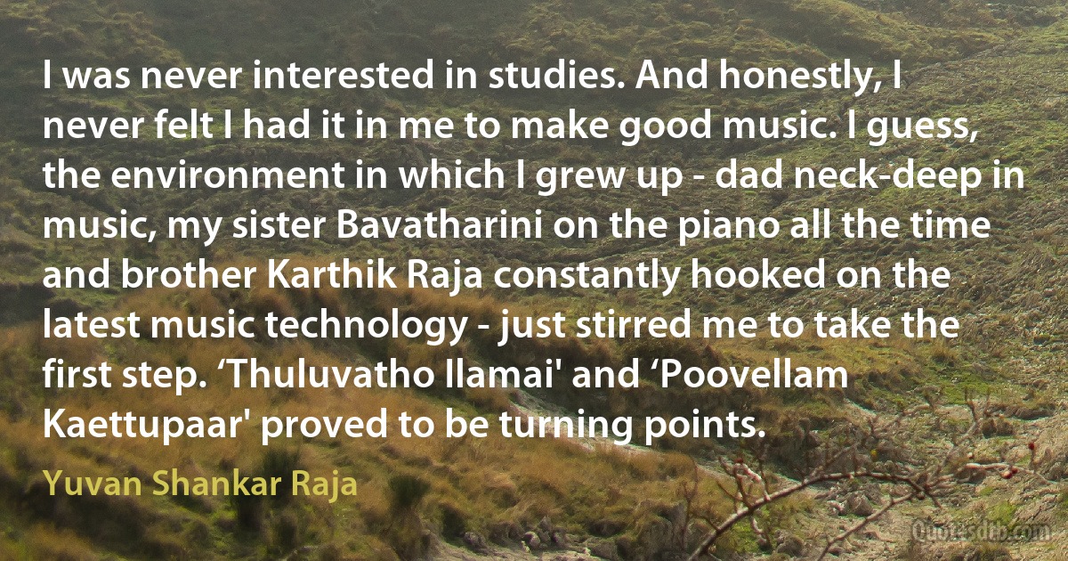 I was never interested in studies. And honestly, I never felt I had it in me to make good music. I guess, the environment in which I grew up - dad neck-deep in music, my sister Bavatharini on the piano all the time and brother Karthik Raja constantly hooked on the latest music technology - just stirred me to take the first step. ‘Thuluvatho Ilamai' and ‘Poovellam Kaettupaar' proved to be turning points. (Yuvan Shankar Raja)