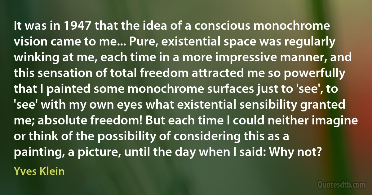 It was in 1947 that the idea of a conscious monochrome vision came to me... Pure, existential space was regularly winking at me, each time in a more impressive manner, and this sensation of total freedom attracted me so powerfully that I painted some monochrome surfaces just to 'see', to 'see' with my own eyes what existential sensibility granted me; absolute freedom! But each time I could neither imagine or think of the possibility of considering this as a painting, a picture, until the day when I said: Why not? (Yves Klein)