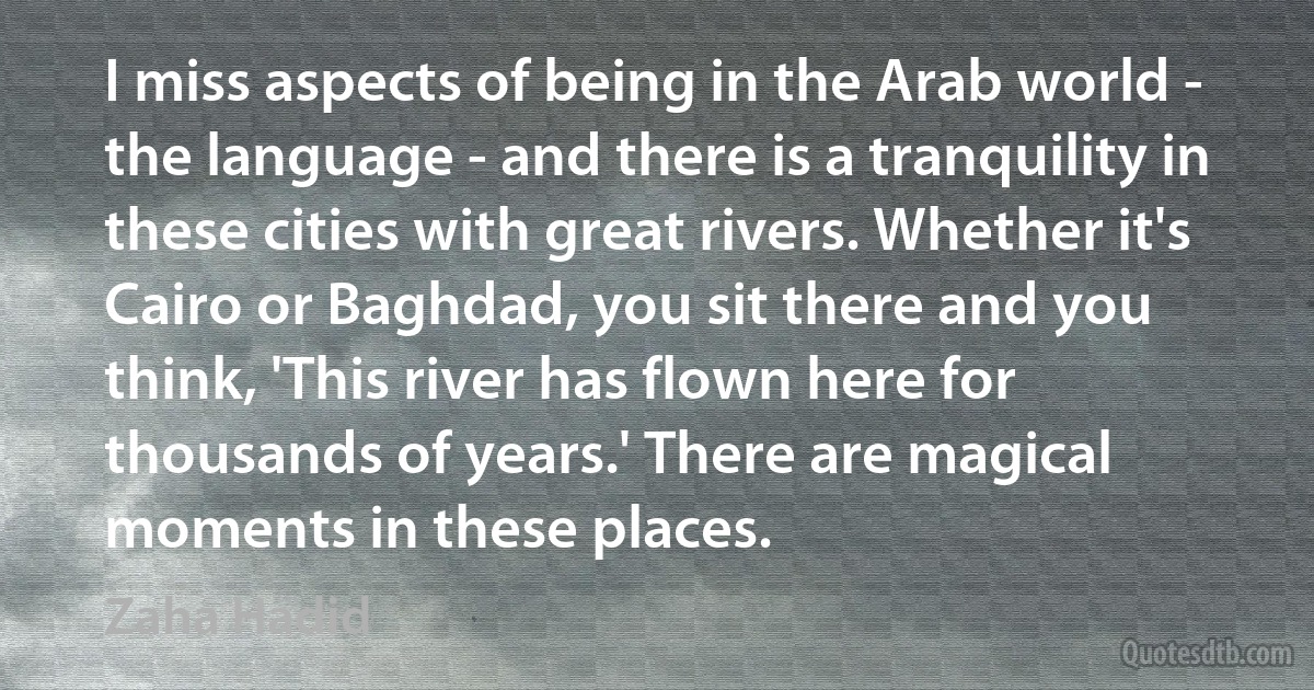 I miss aspects of being in the Arab world - the language - and there is a tranquility in these cities with great rivers. Whether it's Cairo or Baghdad, you sit there and you think, 'This river has flown here for thousands of years.' There are magical moments in these places. (Zaha Hadid)