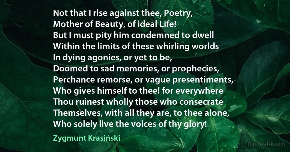 Not that I rise against thee, Poetry,
Mother of Beauty, of ideal Life!
But I must pity him condemned to dwell
Within the limits of these whirling worlds
In dying agonies, or yet to be,
Doomed to sad memories, or prophecies,
Perchance remorse, or vague presentiments,-
Who gives himself to thee! for everywhere
Thou ruinest wholly those who consecrate
Themselves, with all they are, to thee alone,
Who solely live the voices of thy glory! (Zygmunt Krasiński)