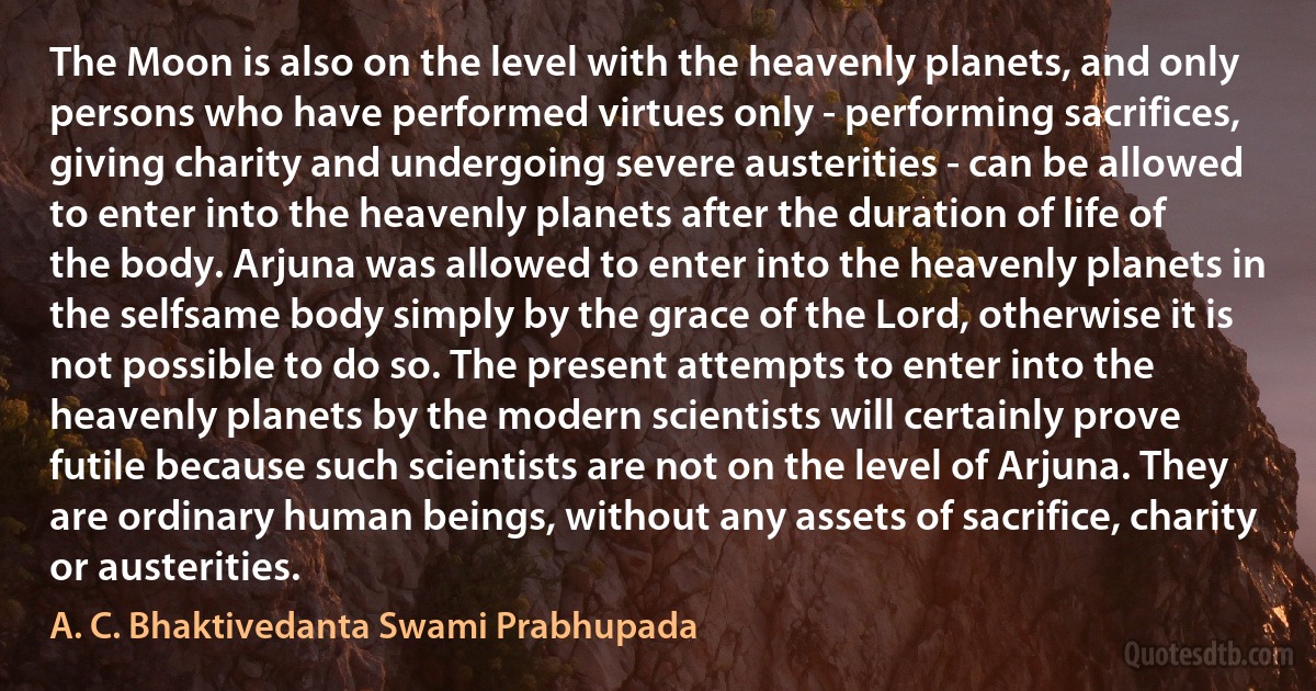 The Moon is also on the level with the heavenly planets, and only persons who have performed virtues only - performing sacrifices, giving charity and undergoing severe austerities - can be allowed to enter into the heavenly planets after the duration of life of the body. Arjuna was allowed to enter into the heavenly planets in the selfsame body simply by the grace of the Lord, otherwise it is not possible to do so. The present attempts to enter into the heavenly planets by the modern scientists will certainly prove futile because such scientists are not on the level of Arjuna. They are ordinary human beings, without any assets of sacrifice, charity or austerities. (A. C. Bhaktivedanta Swami Prabhupada)