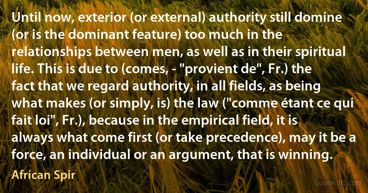 Until now, exterior (or external) authority still domine (or is the dominant feature) too much in the relationships between men, as well as in their spiritual life. This is due to (comes, - "provient de", Fr.) the fact that we regard authority, in all fields, as being what makes (or simply, is) the law ("comme étant ce qui fait loi", Fr.), because in the empirical field, it is always what come first (or take precedence), may it be a force, an individual or an argument, that is winning. (African Spir)