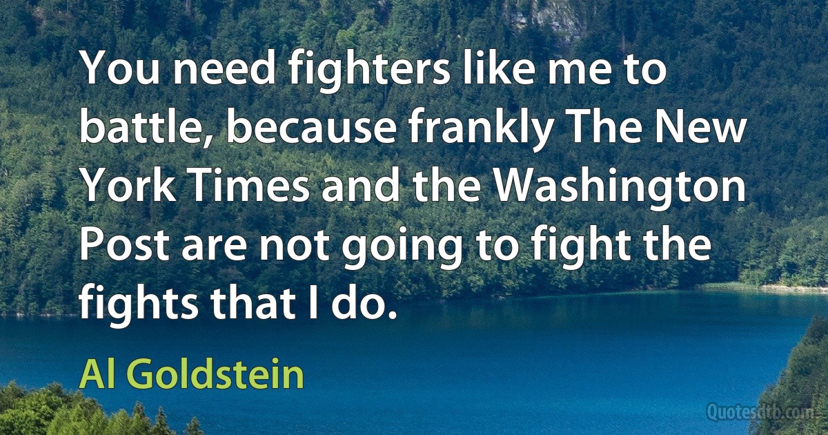 You need fighters like me to battle, because frankly The New York Times and the Washington Post are not going to fight the fights that I do. (Al Goldstein)