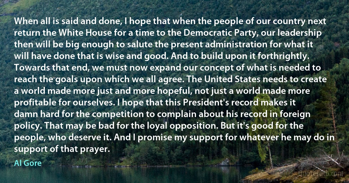 When all is said and done, I hope that when the people of our country next return the White House for a time to the Democratic Party, our leadership then will be big enough to salute the present administration for what it will have done that is wise and good. And to build upon it forthrightly.
Towards that end, we must now expand our concept of what is needed to reach the goals upon which we all agree. The United States needs to create a world made more just and more hopeful, not just a world made more profitable for ourselves. I hope that this President's record makes it damn hard for the competition to complain about his record in foreign policy. That may be bad for the loyal opposition. But it's good for the people, who deserve it. And I promise my support for whatever he may do in support of that prayer. (Al Gore)