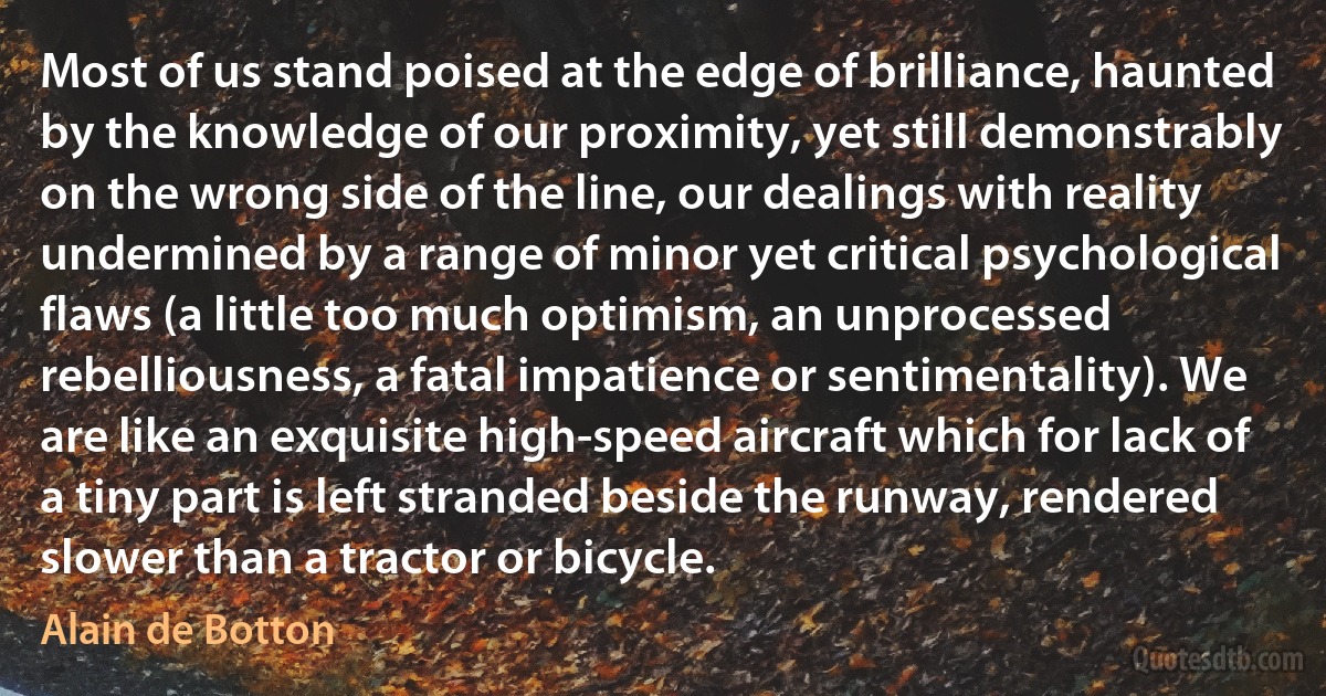 Most of us stand poised at the edge of brilliance, haunted by the knowledge of our proximity, yet still demonstrably on the wrong side of the line, our dealings with reality undermined by a range of minor yet critical psychological flaws (a little too much optimism, an unprocessed rebelliousness, a fatal impatience or sentimentality). We are like an exquisite high-speed aircraft which for lack of a tiny part is left stranded beside the runway, rendered slower than a tractor or bicycle. (Alain de Botton)