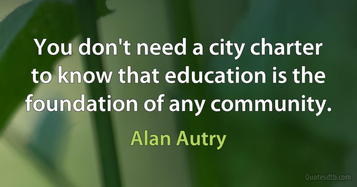 You don't need a city charter to know that education is the foundation of any community. (Alan Autry)