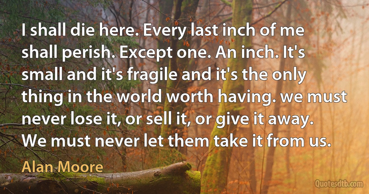 I shall die here. Every last inch of me shall perish. Except one. An inch. It's small and it's fragile and it's the only thing in the world worth having. we must never lose it, or sell it, or give it away. We must never let them take it from us. (Alan Moore)