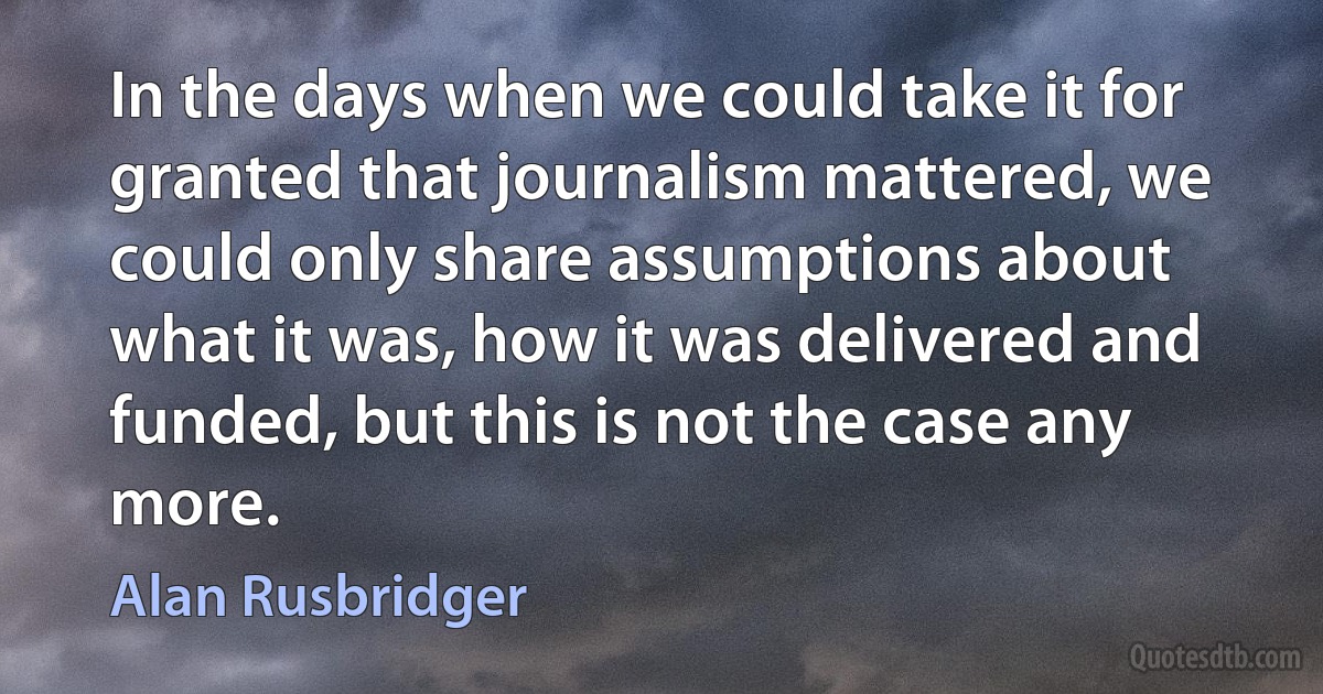 In the days when we could take it for granted that journalism mattered, we could only share assumptions about what it was, how it was delivered and funded, but this is not the case any more. (Alan Rusbridger)