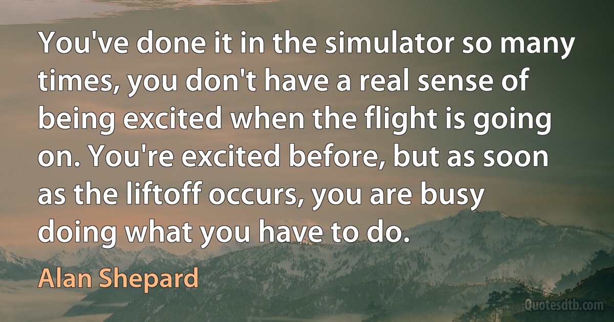 You've done it in the simulator so many times, you don't have a real sense of being excited when the flight is going on. You're excited before, but as soon as the liftoff occurs, you are busy doing what you have to do. (Alan Shepard)