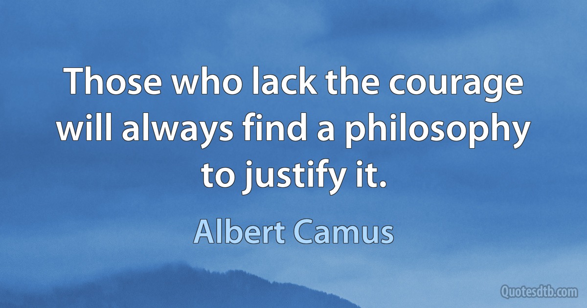 Those who lack the courage will always find a philosophy to justify it. (Albert Camus)