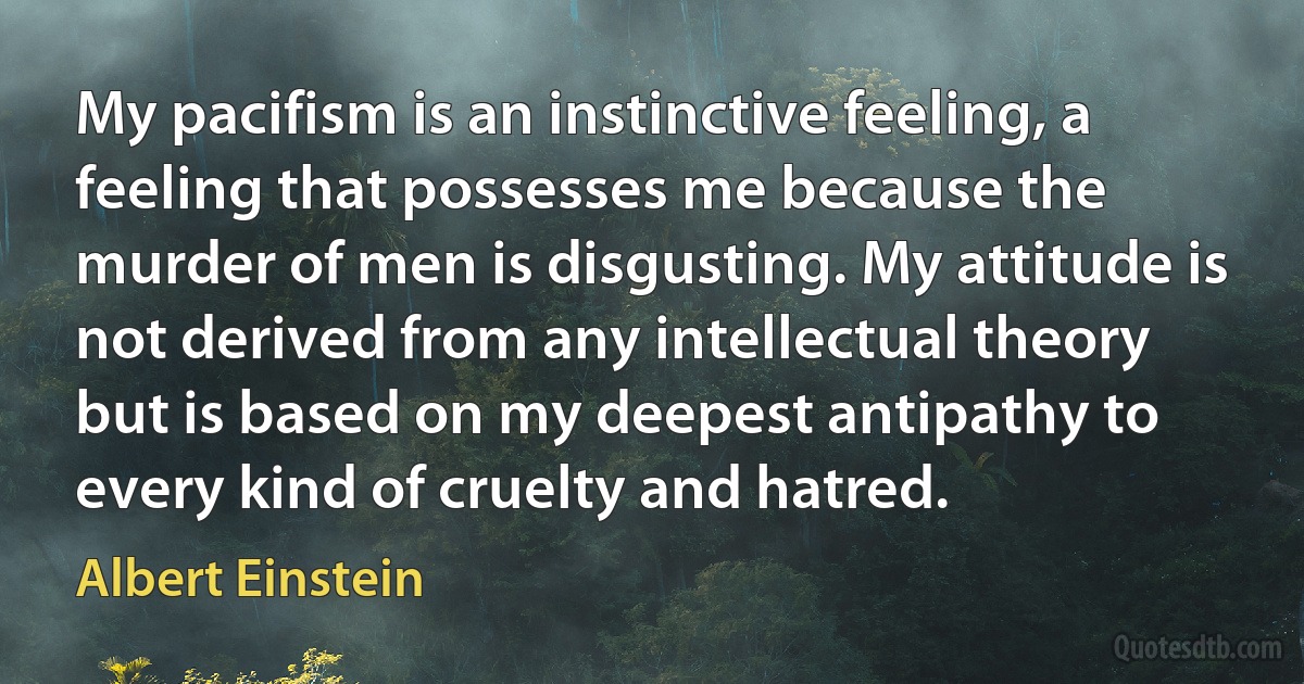 My pacifism is an instinctive feeling, a feeling that possesses me because the murder of men is disgusting. My attitude is not derived from any intellectual theory but is based on my deepest antipathy to every kind of cruelty and hatred. (Albert Einstein)