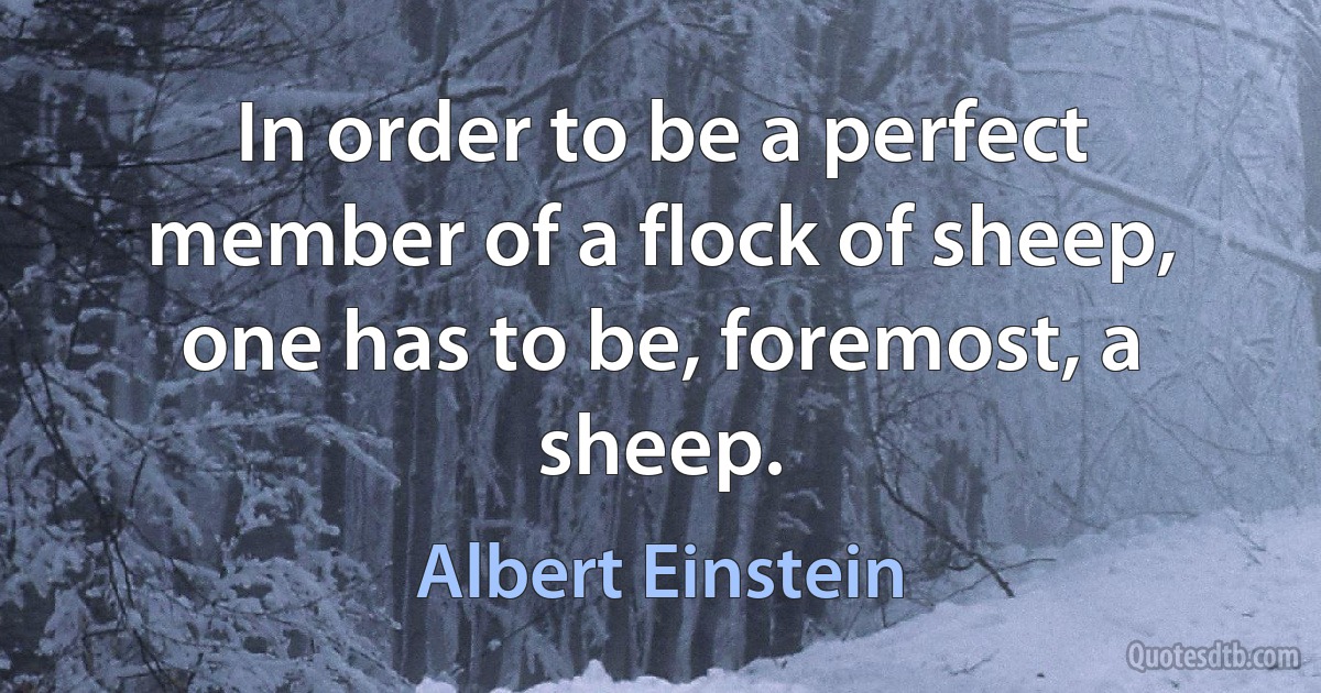 In order to be a perfect member of a flock of sheep, one has to be, foremost, a sheep. (Albert Einstein)