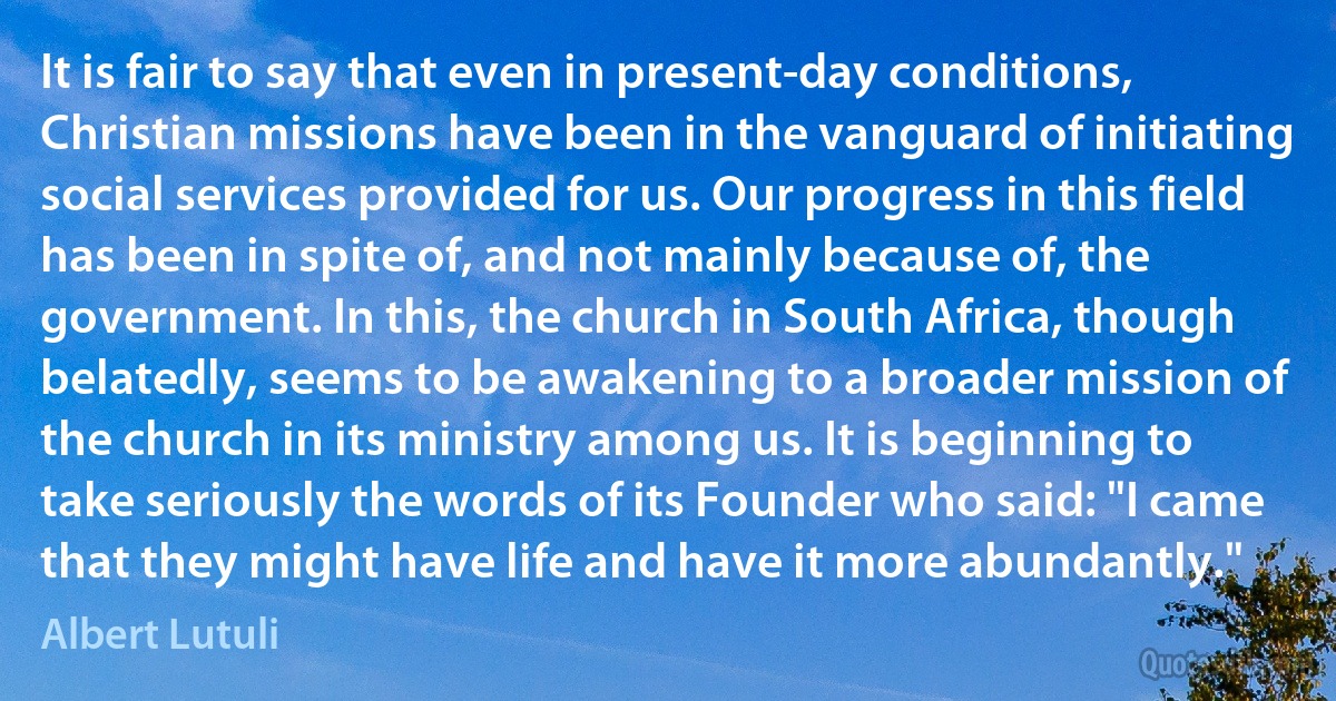 It is fair to say that even in present-day conditions, Christian missions have been in the vanguard of initiating social services provided for us. Our progress in this field has been in spite of, and not mainly because of, the government. In this, the church in South Africa, though belatedly, seems to be awakening to a broader mission of the church in its ministry among us. It is beginning to take seriously the words of its Founder who said: "I came that they might have life and have it more abundantly." (Albert Lutuli)