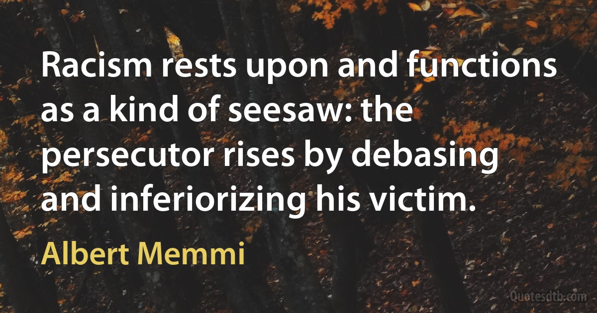 Racism rests upon and functions as a kind of seesaw: the persecutor rises by debasing and inferiorizing his victim. (Albert Memmi)