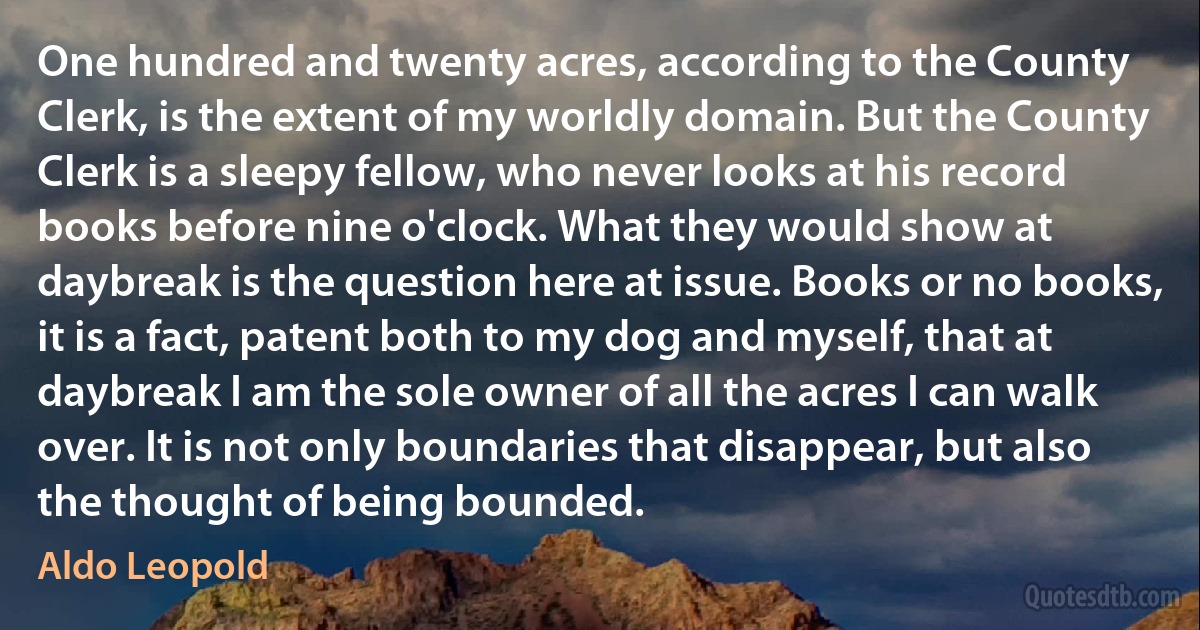 One hundred and twenty acres, according to the County Clerk, is the extent of my worldly domain. But the County Clerk is a sleepy fellow, who never looks at his record books before nine o'clock. What they would show at daybreak is the question here at issue. Books or no books, it is a fact, patent both to my dog and myself, that at daybreak I am the sole owner of all the acres I can walk over. It is not only boundaries that disappear, but also the thought of being bounded. (Aldo Leopold)