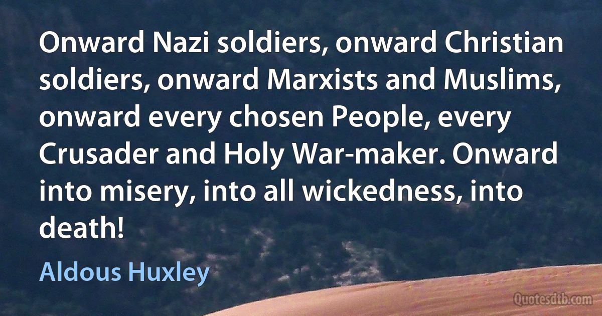 Onward Nazi soldiers, onward Christian soldiers, onward Marxists and Muslims, onward every chosen People, every Crusader and Holy War-maker. Onward into misery, into all wickedness, into death! (Aldous Huxley)