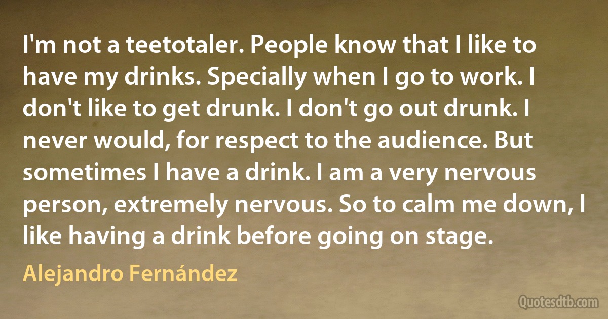 I'm not a teetotaler. People know that I like to have my drinks. Specially when I go to work. I don't like to get drunk. I don't go out drunk. I never would, for respect to the audience. But sometimes I have a drink. I am a very nervous person, extremely nervous. So to calm me down, I like having a drink before going on stage. (Alejandro Fernández)