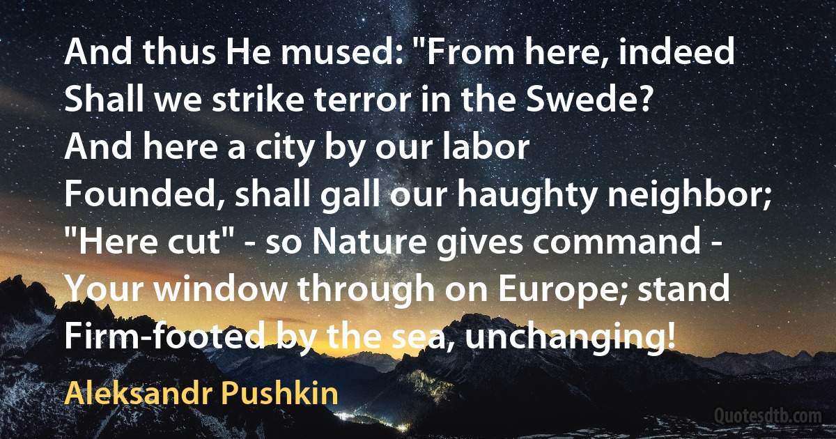 And thus He mused: "From here, indeed
Shall we strike terror in the Swede?
And here a city by our labor
Founded, shall gall our haughty neighbor;
"Here cut" - so Nature gives command -
Your window through on Europe; stand
Firm-footed by the sea, unchanging! (Aleksandr Pushkin)