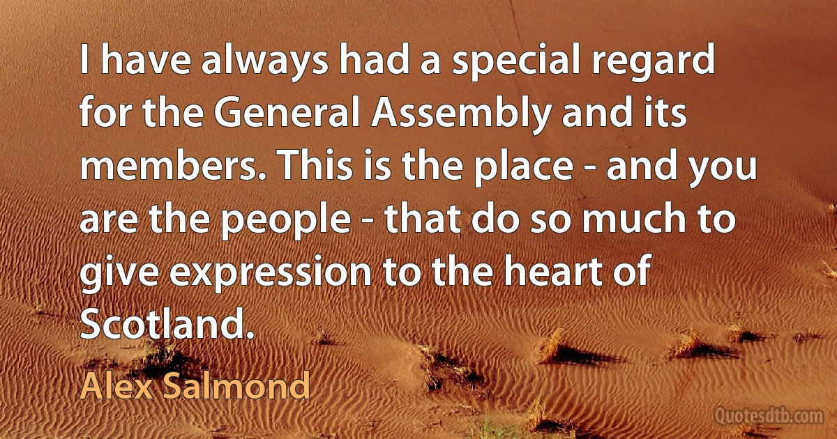 I have always had a special regard for the General Assembly and its members. This is the place - and you are the people - that do so much to give expression to the heart of Scotland. (Alex Salmond)