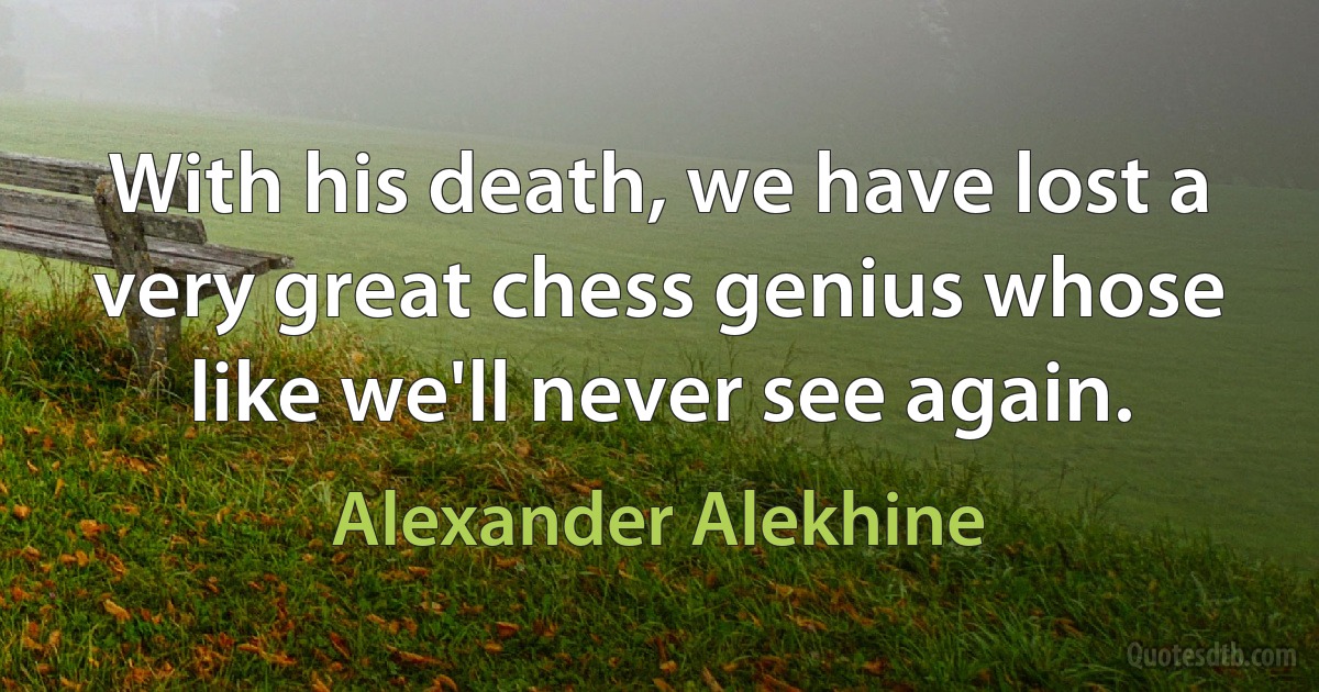 With his death, we have lost a very great chess genius whose like we'll never see again. (Alexander Alekhine)