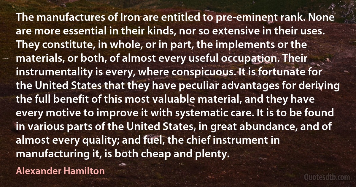 The manufactures of Iron are entitled to pre-eminent rank. None are more essential in their kinds, nor so extensive in their uses. They constitute, in whole, or in part, the implements or the materials, or both, of almost every useful occupation. Their instrumentality is every, where conspicuous. It is fortunate for the United States that they have peculiar advantages for deriving the full benefit of this most valuable material, and they have every motive to improve it with systematic care. It is to be found in various parts of the United States, in great abundance, and of almost every quality; and fuel, the chief instrument in manufacturing it, is both cheap and plenty. (Alexander Hamilton)