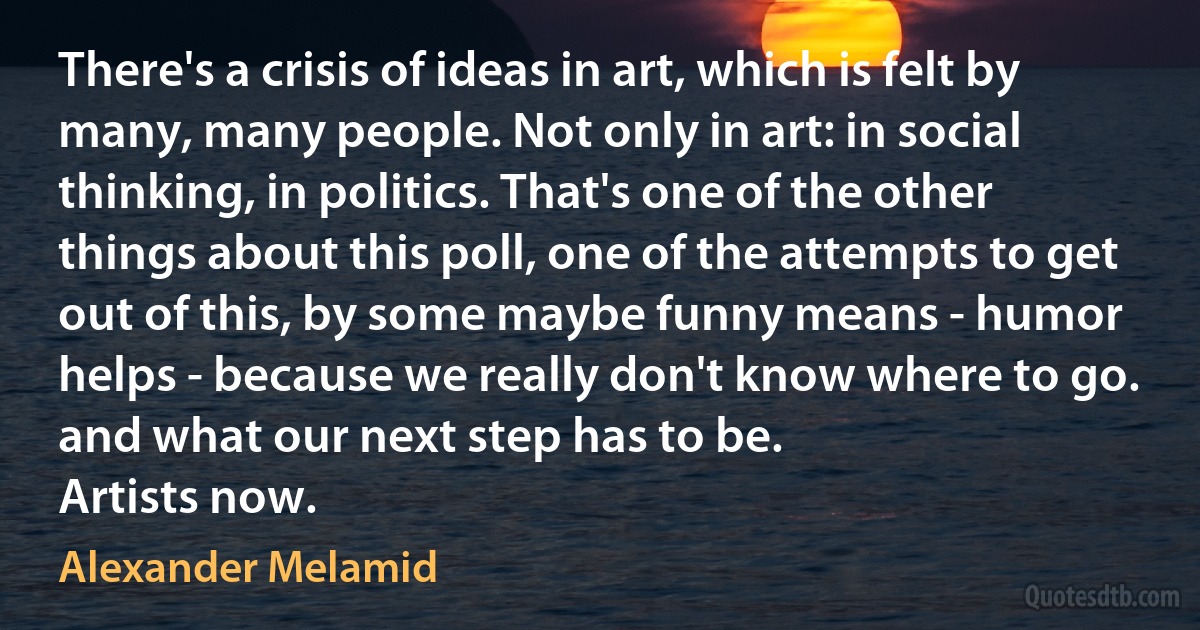 There's a crisis of ideas in art, which is felt by many, many people. Not only in art: in social thinking, in politics. That's one of the other things about this poll, one of the attempts to get out of this, by some maybe funny means - humor helps - because we really don't know where to go. and what our next step has to be.
Artists now. (Alexander Melamid)