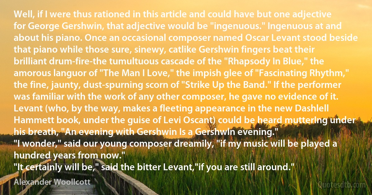 Well, if I were thus rationed in this article and could have but one adjective for George Gershwin, that adjective would be "ingenuous." Ingenuous at and about his piano. Once an occasional composer named Oscar Levant stood beside that piano while those sure, sinewy, catlike Gershwin fingers beat their brilliant drum-fire-the tumultuous cascade of the "Rhapsody In Blue," the amorous languor of "The Man I Love," the impish glee of "Fascinating Rhythm," the fine, jaunty, dust-spurning scorn of "Strike Up the Band." If the performer was familiar with the work of any other composer, he gave no evidence of it. Levant (who, by the way, makes a fleeting appearance in the new Dashlell Hammett book, under the guise of Levi Oscant) could be heard mutterIng under his breath, "An evening with Gershwin Is a Gershwln evening."
"I wonder," said our young composer dreamily, "if my music will be played a hundred years from now."
"It certainly will be," said the bitter Levant,"if you are still around." (Alexander Woollcott)