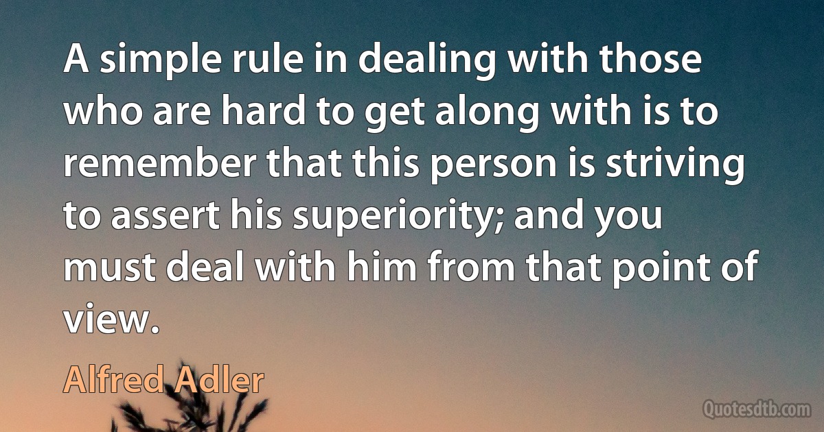 A simple rule in dealing with those who are hard to get along with is to remember that this person is striving to assert his superiority; and you must deal with him from that point of view. (Alfred Adler)