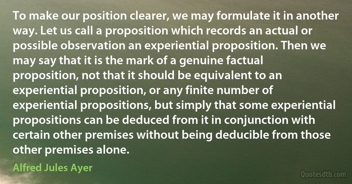 To make our position clearer, we may formulate it in another way. Let us call a proposition which records an actual or possible observation an experiential proposition. Then we may say that it is the mark of a genuine factual proposition, not that it should be equivalent to an experiential proposition, or any finite number of experiential propositions, but simply that some experiential propositions can be deduced from it in conjunction with certain other premises without being deducible from those other premises alone. (Alfred Jules Ayer)