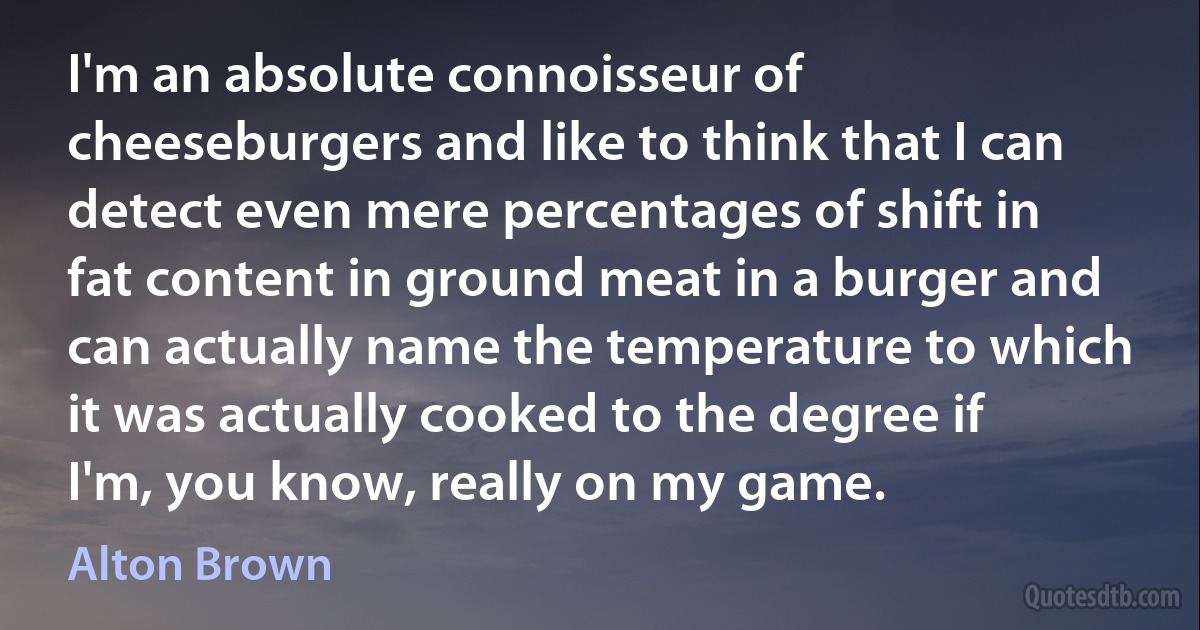 I'm an absolute connoisseur of cheeseburgers and like to think that I can detect even mere percentages of shift in fat content in ground meat in a burger and can actually name the temperature to which it was actually cooked to the degree if I'm, you know, really on my game. (Alton Brown)