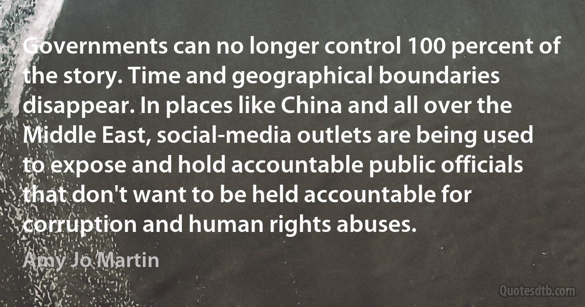 Governments can no longer control 100 percent of the story. Time and geographical boundaries disappear. In places like China and all over the Middle East, social-media outlets are being used to expose and hold accountable public officials that don't want to be held accountable for corruption and human rights abuses. (Amy Jo Martin)