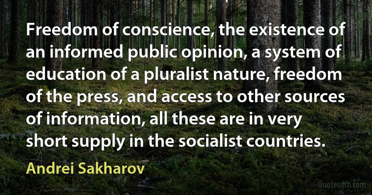 Freedom of conscience, the existence of an informed public opinion, a system of education of a pluralist nature, freedom of the press, and access to other sources of information, all these are in very short supply in the socialist countries. (Andrei Sakharov)