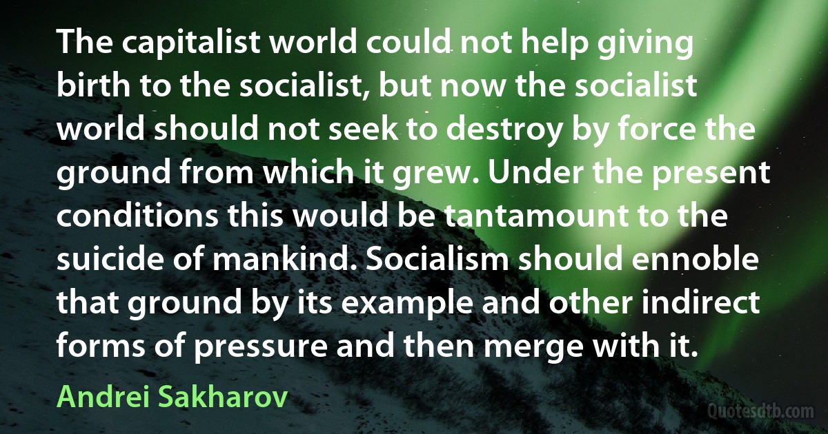 The capitalist world could not help giving birth to the socialist, but now the socialist world should not seek to destroy by force the ground from which it grew. Under the present conditions this would be tantamount to the suicide of mankind. Socialism should ennoble that ground by its example and other indirect forms of pressure and then merge with it. (Andrei Sakharov)