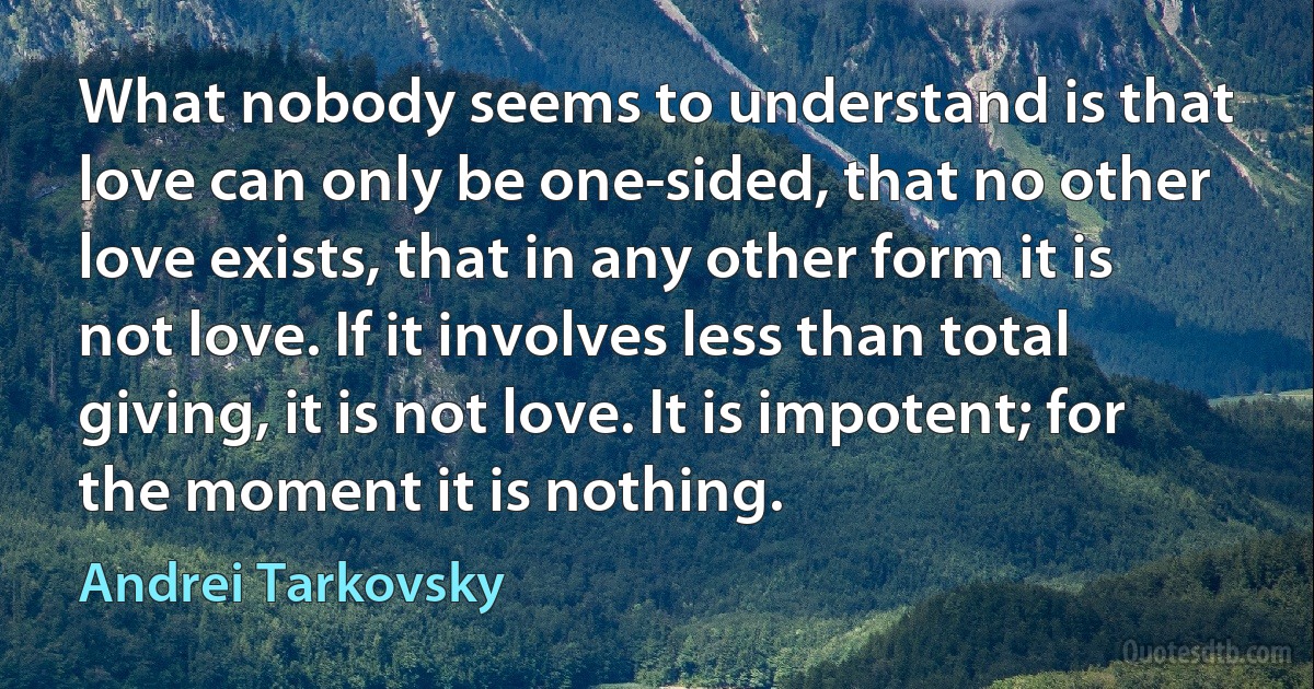 What nobody seems to understand is that love can only be one-sided, that no other love exists, that in any other form it is not love. If it involves less than total giving, it is not love. It is impotent; for the moment it is nothing. (Andrei Tarkovsky)