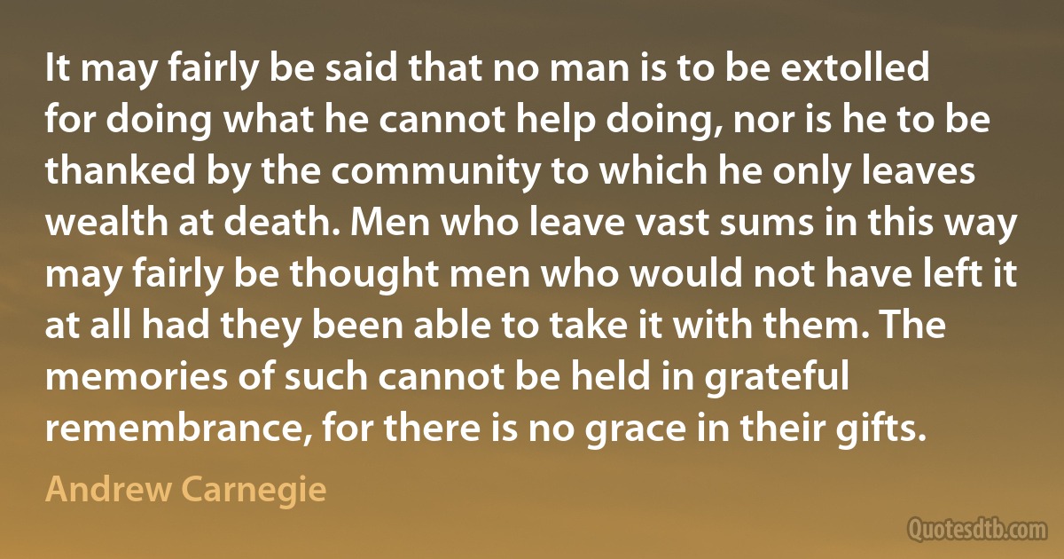 It may fairly be said that no man is to be extolled for doing what he cannot help doing, nor is he to be thanked by the community to which he only leaves wealth at death. Men who leave vast sums in this way may fairly be thought men who would not have left it at all had they been able to take it with them. The memories of such cannot be held in grateful remembrance, for there is no grace in their gifts. (Andrew Carnegie)